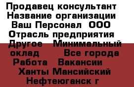 Продавец-консультант › Название организации ­ Ваш Персонал, ООО › Отрасль предприятия ­ Другое › Минимальный оклад ­ 1 - Все города Работа » Вакансии   . Ханты-Мансийский,Нефтеюганск г.